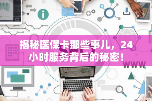 天津揭秘医保卡那些事儿，24小时服务背后的秘密！