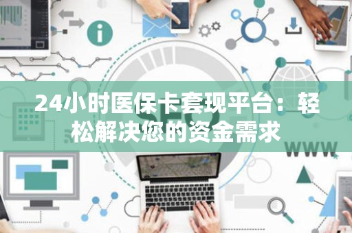 天津24小时医保卡套现平台：轻松解决您的资金需求