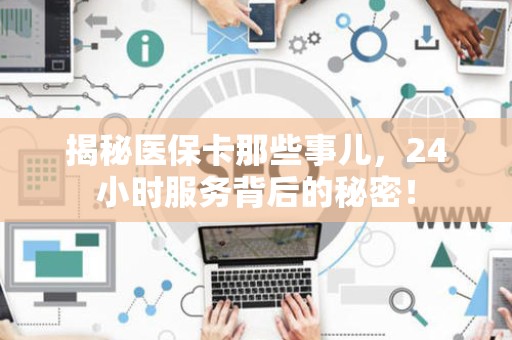 天津揭秘医保卡那些事儿，24小时服务背后的秘密！