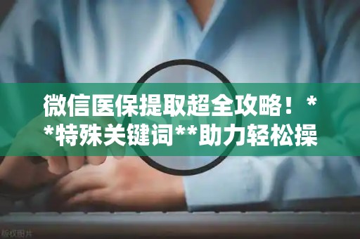 天津微信医保提取超全攻略！**特殊关键词**助力轻松操作