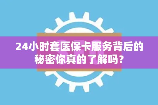 天津24小时套医保卡服务背后的秘密你真的了解吗？