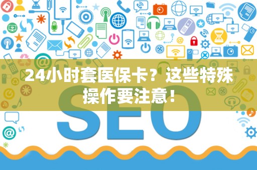 天津24小时套医保卡？这些特殊操作要注意！